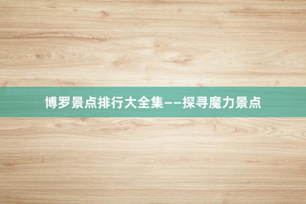 博罗景点排行大全集——探寻魔力景点