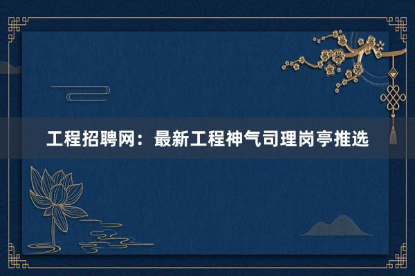 工程招聘网：最新工程神气司理岗亭推选