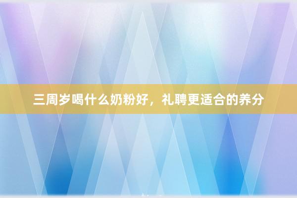 三周岁喝什么奶粉好，礼聘更适合的养分