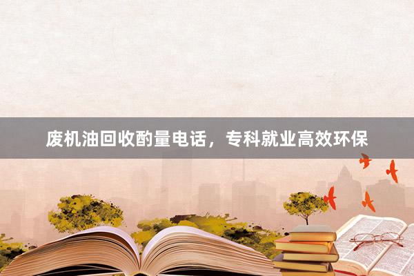 废机油回收酌量电话，专科就业高效环保