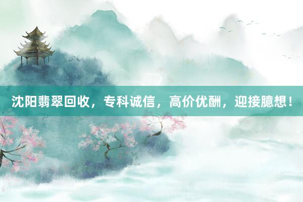 沈阳翡翠回收，专科诚信，高价优酬，迎接臆想！